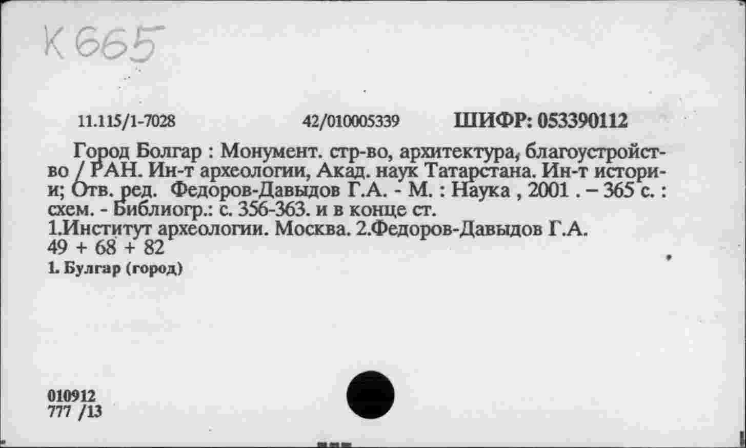 ﻿
11.115/1-7028	42/010005339 ШИФР: 053390112
Город Болгар : Монумент, стр-во, архитектура, благоустройство / РАН. Ин-т археологии, Акад, наук Татарстана. Ин-т истори-и; Отв.ред. Федоров-Давыдов Г.А. - М. : Наука , 2001. - 365 с. : схем. - Библиогр.: с. 356-363. и в конце ст.
І.Институт археологии. Москва. 2.Федоров-Давыдов Г.А. 49 + 68 + 82
L Булгар (город)
010912
777 /13